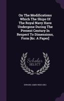 On The Modifications Which The Ships Of The Royal Navy Have Undergone During The Present Century In Respect To Dimensions, Form [&c. A Paper]. 1179377648 Book Cover