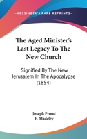 The Aged Minister'S Last Legacy to the New Church, Signified by the New Jerusalem in the Apocalypse. to Which Is Prefixed a Memoir of the Author, by E. Madeley 1164885014 Book Cover