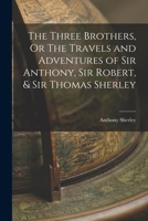 The Three Brothers, Or The Travels and Adventures of Sir Anthony, Sir Robert, & Sir Thomas Sherley 1016385307 Book Cover