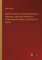 Ideas for a Science of Good Government, in Addresses, Letters and Articles on a Strictly National Currency, Tariff and Civil Service 3385311551 Book Cover