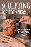 Sculpting for Beginners: A Beginner's Guide to Sculpting In Clay: Guide to Sculpt Clay B0CQNR1JWL Book Cover