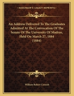 An Address Delivered To The Graduates Admitted At The Convocation Of The Senate Of The University Of Madras, Held On March 27, 1884 1169423175 Book Cover