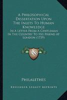 A Philosophical Dissertation Upon The Inlets To Human Knowledge: In A Letter From A Gentleman In The Country To His Friend At London 0548863385 Book Cover