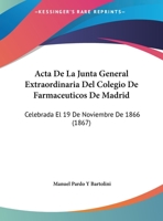 Acta De La Junta General Extraordinaria Del Colegio De Farmaceuticos De Madrid: Celebrada El 19 De Noviembre De 1866 (1867) 1162489367 Book Cover