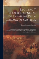 Registro Y Relación General De Las Minas De La Corona De Castilla: Primera Parte. Comprende Los Registros, Relaciones Y Despachos Tocantes A Minas, En ... En Que Se Hallaron... 1021232351 Book Cover