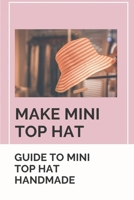 Make Mini Top Hat: Guide To Mini Top Hat Handmade: Learn To Make Your Own Mini Top Hat B09BMY5Z7J Book Cover