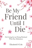 Be My Friend Until I Die: On caring for my dying husband who has Alzheimer's 1647186900 Book Cover