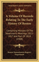 A Volume Of Records Relating To The Early History Of Boston: Containing Minutes Of The Selectmen's Meetings, 1811-1817 And Part Of 1818 0548822492 Book Cover
