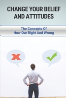 Change Your Belief And Attitudes: The Concepts Of How Our Right And Wrong: The New Way Of Decision Making B096TJP8RD Book Cover