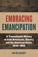 Embracing Emancipation: A Transatlantic History of Irish Americans, Slavery, and the American Union, 1840-1865 1531506879 Book Cover