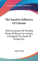 The Sanative Influence Of Climate: With An Account Of The Best Places Of Resort For Invalids In England, The South Of Europe, Etc. 0548409994 Book Cover