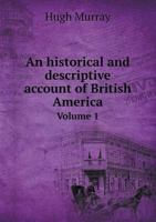 An Historical and Descriptive Account of British America, Vol. 1 of 3: Comprehending Canada Upper and Lower, Nova Scotia, New Brunswick, Newfoundland, Prince Edward Island, the Bermudas, and the Fur C 0469174773 Book Cover