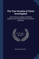 The True Sonship of Christ Investigated: And His Person, Dignity and Offices Explained and Confirmed From the Sacred Scriptures 1020662859 Book Cover