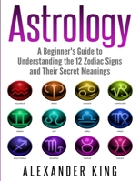 Astrology: A Beginner's Guide to Understand the 12 Zodiac Signs and Their Secret Meanings (Signs, Horoscope, New Age, Astrology Calendar Book 1) 1999209303 Book Cover