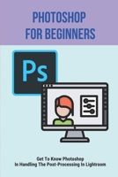 Photoshop For Beginners: Get To Know Photoshop In Handling The Post-Processing In Lightroom: Photoshop Tutorials For Beginners B095GG2L7D Book Cover