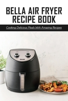 BELLA Air Fryer Recipe Book: Cooking Delicious Meals With Amazing Recipes: Essential Recipes For Bella Air Fryer B097F2QZ23 Book Cover