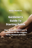 Gardener's Guide To Starting Seeds: How to Sow, Germinate & Transplant All the Veggies, Herbs Flowers & Fruits 9993604658 Book Cover