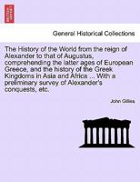 The History of the World from the reign of Alexander to that of Augustus, comprehending the latter ages of European Greece, and the history of the ... of Alexander's conquests, etc. VOL. II. 1241497338 Book Cover