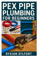 PEX PIPE PLUMBING FOR BEGINNERS: A PRACTICAL GUIDE TO INSTALLATION, REPAIR, AND MAINTENANCE FOR SAFE AND RELIABLE WATER SYSTEMS B0FN3XW5VK Book Cover