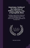 Americana. Catalog of the Collection of William Clogston, Esq., of Springfield, Mass: Including a Large Number of Books and Pamphlets Relating to the History of Vermont and Springfield, Mass. ... to B 1147954364 Book Cover