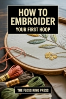 How to Embroider Your First Hoop: Choose a starter kit, learn 10 core stitches, transfer a simple design, and finish one sampler without a 200-stitch encyclopedia B0HJ5C125R Book Cover