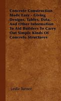 Concrete Construction Made Easy - Giving Designs, Tables, Data, and Other Information to Aid Builders to Carry Out Simple Kinds of Concrete Structures 1446504069 Book Cover