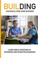 Building Successful Care Home Business: Learn About Investing In, Designing And Operating Business: Tips For Anyone Starting A Home Care Business null Book Cover