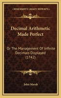 Decimal Arithmetic Made Perfect: Or, the Management of Infinite Decimals Displayed. Being the Whole Doctrine of the Arithmetic of Circulating Numbers, Explained by Many New and Curious Examples in Add 1104115646 Book Cover