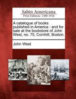 A Catalogue of Books Published in America: And for Sale at the Bookstore of John West, No. 75, Cornhill, Boston. 1275824137 Book Cover