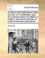 A letter to the Right Honourable the Earl of Chesterfield, upon the present posture of affairs in Ireland, with some remarks on a late anonimous [sic] paper, ... 1170439152 Book Cover