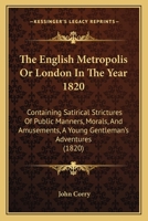 The English Metropolis Or London In The Year 1820: Containing Satirical Strictures Of Public Manners, Morals, And Amusements, A Young Gentleman's Adventures 1144327741 Book Cover