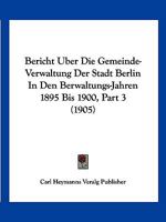 Bericht Uber Die Gemeinde-Verwaltung Der Stadt Berlin In Den Berwaltungs-Jahren 1895 Bis 1900, Part 3 (1905) 1161024433 Book Cover