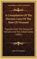 A Compilation Of The Election Laws Of The State Of Vermont: Together With The Statues Of Vermont And The United States 1166417859 Book Cover