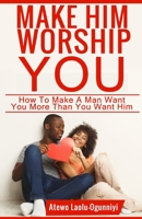 Make Him Worship You: How to Make A Man Want You, More Than You Want Him 1658815521 Book Cover
