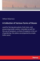 A collection of various forms of stoves, used for forcing pine plants, fruit trees, and preserving tender exotics: intended as well for the use of ... in the art of gardening. ... By W. Robertson. 1170372473 Book Cover