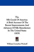 The Silk Goods of America: A Brief Account of the Recent Improvements and Advances of Silk Manufacture in the United States 1018709975 Book Cover