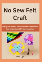 No Sew Felt Craft: Step-By-Step Projects And Creative Ideas For Handmade Toys, Ornaments, And DIY Home Decorations B0FQDRKJN8 Book Cover
