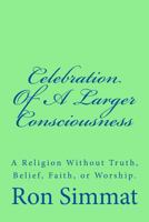 Celebration Of A Larger Consciousness: A Religion Without Truth, Belief, Faith, Or Worship 152341295X Book Cover