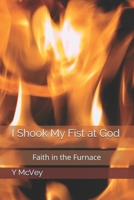 I Shook My Fist at God: Faith in the Furnace B092P6WVS6 Book Cover