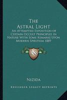 The Astral Light: An Attempted Exposition of Certain Occult Principles in Nature With Some Remarks Upon Modern Spiritism 1889 1162737751 Book Cover