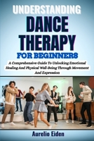 UNDERSTANDING DANCE THERAPY FOR BEGINNERS: A Comprehensive Guide To Unlocking Emotional Healing And Physical Well-Being Through Movement And Expression B0F62X836B Book Cover