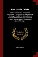 How to Mix Drinks: Or, the Bon-Vivant's Companion, Containing ... Directions for Mixing All the Beverages Used in the United States, Together With the Most Popular British, French, German, Italian, Ru 1375452150 Book Cover