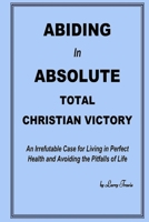 Abiding in Absolute Total Christian Victory: An Irrefutable Case for Living in Perfect Health and Avoiding the Pitfalls of Life B097XGMNBF Book Cover