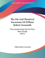 The Life And Theatrical Excursions Of William Robert Grossmith: The Juvenile Actor, Not Yet Nine Years Of Age 1120896886 Book Cover