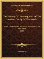 The History Of Guernsey, Part Of The Ancient Duchy Of Normandy: From The Remotest Period Of Antiquity To The Year 1814 1165694433 Book Cover