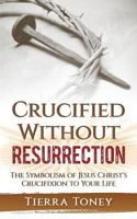 Crucified without Resurrection: The Symbolism of Jesus Christ's Crucifixion to Your Life 1985127199 Book Cover