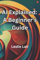 AI Explained: A Beginner’s Guide: Artificial Intelligence Explained B0DT7KFMZ4 Book Cover