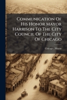 Communication Of His Honor Mayor Harrison To The City Council Of The City Of Chicago: Recommending Submission Of Questions Of Alternative Construction ... Of Ordinances Transmitted Therewith.... 124750705X Book Cover