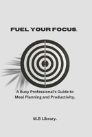 FUEL YOUR FOCUS: A Busy Professional's Guide To Meal Planning And Productivity. B0DW3ZPXQK Book Cover