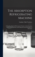 The Absorption Refrigerating Machine; a Complete, Practical Elementary Treatise on the Absorption System of Refrigeration, and its Broad General Principles of Operation 1015894909 Book Cover